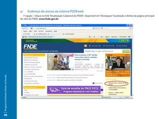 a)	   Endereço de acesso ao sistema PDDEweb
                                       1ª.opção - Clique no link “Atualização Cadastral do PDDE”, disponível em “Destaques” localizada à direita da página principal
                                     do sítio do FNDE: www.fnde.gov.br
Programa Dinheiro Direto na Escola




40
 