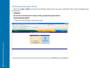 b) Informação do Login e Senha:
                                        Informar o Login e Senha, que foram encaminhados anteriormente, por carta, a todas EEx e UEx, e foram revalidadas para
                                     este exercício.
                                       ATENÇÃO!
                                       No caso de você não possuir o login e senha, proceda da seguinte forma:
                                       SOLICITAÇÃO DE SENHA
                                       1- Clique em “Solicitar login e senha, clique aqui”
Programa Dinheiro Direto na Escola




43
 