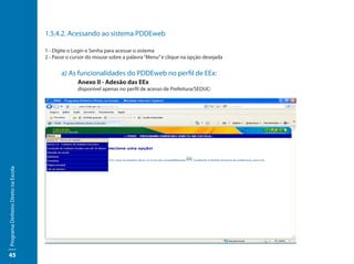 1.5.4.2. Acessando ao sistema PDDEweb

                                     1 - Digite o Login e Senha para acessar o sistema
                                     2 - Passe o cursor do mouse sobre a palavra “Menu” e clique na opção desejada


                                     		 a) As funcionalidades do PDDEweb no perfil de EEx:
                                     			      Anexo II - Adesão das EEx
                                     			           disponível apenas no perfil de acesso de Prefeitura/SEDUC:
Programa Dinheiro Direto na Escola




45
 