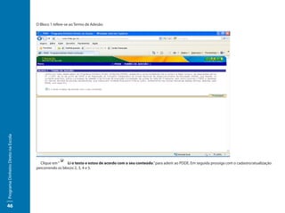 O Bloco 1 refere-se ao Termo de Adesão:
Programa Dinheiro Direto na Escola




                                       Clique em “     Li o texto e estou de acordo com o seu conteúdo.” para aderir ao PDDE. Em seguida prossiga com o cadastro/atualização
                                     percorrendo os blocos 2, 3, 4 e 5.




46
 
