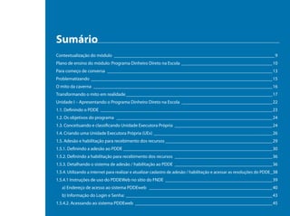 Sumário
Contextualização do módulo ______________________________________________________________________ 9
Plano de ensino do módulo: Programa Dinheiro Direto na Escola________________________________________10
Para começo de conversa ________________________________________________________________________13
Problematizando _______________________________________________________________________________15
O mito da caverna ______________________________________________________________________________16
Transformando o mito em realidade________________________________________________________________17
Unidade I – Apresentando o Programa Dinheiro Direto na Escola ________________________________________22
1.1. Definindo o PDDE ___________________________________________________________________________23
1.2. Os objetivos do programa ____________________________________________________________________24
1.3. Conceituando e classificando Unidade Executora Própria ___________________________________________24
1.4. Criando uma Unidade Executora Própria (UEx) ____________________________________________________26
1.5. Adesão e habilitação para recebimento dos recursos_______________________________________________29
1.5.1. Definindo a adesão ao PDDE_________________________________________________________________30
1.5.2. Definindo a habilitação para recebimento dos recursos ___________________________________________36
1.5.3. Detalhando o sistema de adesão / habilitação ao PDDE ___________________________________________36
1.5.4. Utilizando a internet para realizar e atualizar cadastro de adesão / habilitação e acessar as resoluções do PDDE__ 38
1.5.4.1 Instruções de uso do PDDEWeb no sítio do FNDE_______________________________________________39
   a) Endereço de acesso ao sistema PDDEweb ______________________________________________________40
   b) Informação do Login e Senha:________________________________________________________________43
1.5.4.2. Acessando ao sistema PDDEweb____________________________________________________________45
 