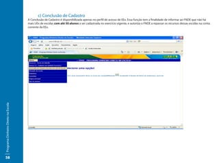 c) Conclusão de Cadastro
                                     A Conclusão de Cadastro é disponibilizada apenas no perfil de acesso de EEx. Essa função tem a finalidade de informar ao FNDE que não há
                                     mais UEx de escolas com até 50 alunos a ser cadastrada no exercício vigente, e autoriza o FNDE a repassar os recursos dessas escolas na conta
                                     corrente da EEx.
Programa Dinheiro Direto na Escola




58
 