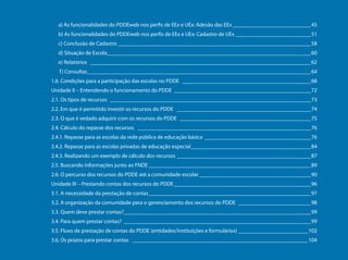 a) As funcionalidades do PDDEweb nos perfis de EEx e UEx: Adesão das EEx_____________________________45
                                       b) As funcionalidades do PDDEweb nos perfis de EEx e UEx: Cadastro de UEx____________________________51
                                       c) Conclusão de Cadastro______________________________________________________________________58
                                       d) Situação de Escola__________________________________________________________________________60
                                       e) Relatórios ________________________________________________________________________________62
                                        f ) Consultas_________________________________________________________________________________64
                                     1.6. Condições para a participação das escolas no PDDE _______________________________________________68
                                     Unidade II – Entendendo o funcionamento do PDDE __________________________________________________72
                                     2.1. Os tipos de recursos _________________________________________________________________________73
                                     2.2. Em que é permitido investir os recursos do PDDE _________________________________________________74
                                     2.3. O que é vedado adquirir com os recursos do PDDE ________________________________________________75
                                     2.4. Cálculo do repasse dos recursos _______________________________________________________________76
                                     2.4.1. Repasse para as escolas da rede pública de educação básica_______________________________________76
                                     2.4.2. Repasse para as escolas privadas de educação especial____________________________________________84
                                     2.4.3. Realizando um exemplo de cálculo dos recursos_________________________________________________87
                                     2.5. Buscando informações junto ao FNDE___________________________________________________________89
Programa Dinheiro Direto na Escola




                                     2.6. O percurso dos recursos do PDDE até a comunidade escolar_________________________________________90
                                     Unidade III – Prestando contas dos recursos do PDDE__________________________________________________96
                                     3.1. A necessidade da prestação de contas___________________________________________________________97
                                     3.2. A organização da comunidade para o gerenciamento dos recursos do PDDE___________________________98
                                     3.3. Quem deve prestar contas?____________________________________________________________________99
                                     3.4. Para quem prestar contas?____________________________________________________________________99
                                     3.5. Fluxo de prestação de contas do PDDE (entidades/instituições e formulários)__________________________102
                                     3.6. Os prazos para prestar contas ________________________________________________________________104

        6
 
