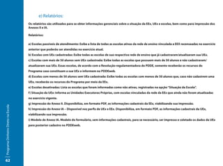 e) Relatórios:
                                     Os relatórios são utilizados para se obter informações gerenciais sobre a situação da EEx, UEx e escolas, bem como para impressão dos
                                     Anexos II e IA.

                                     Relatórios:

                                     a) Escolas passíveis de atendimento: Exibe a lista de todas as escolas ativas da rede de ensino vinculada a EEX recenseadas no exercício
                                     anterior que poderão ser atendidas no exercício atual.
                                     b) Escolas com UEx cadastradas: Exibe todas as escolas de sua respectiva rede de ensino que já cadastraram/atualizaram sua UEx.
                                     c) Escolas com mais de 50 alunos sem UEx cadastrada: Exibe todas as escolas que possuem mais de 50 alunos e não cadastraram/
                                     atualizaram sua UEx. Essas escolas, de acordo com a Resolução regulamentadora do PDDE, somente receberão os recursos do
                                     Programa caso constituam a sua UEx e informem no PDDEweb.
                                     d) Escolas com menos de 50 alunos sem UEx cadastrada: Exibe todas as escolas com menos de 50 alunos que, caso não cadastrem uma
                                     UEx, receberão os recursos do Programa por meio da EEx.
                                     e) Escolas desativadas: Lista as escolas que foram informadas como não ativas, registradas na opção “Situação da Escola”.
                                     f) Situação da UEx: Informa as Unidades Executoras Próprias, com escolas vinculadas da rede da EEx que ainda não foram atualizadas
                                     no exercício vigente.
                                     g) Impressão do Anexo II. Disponibiliza, em formato PDF, as informações cadastrais da EEx, viabilizando sua impressão.
Programa Dinheiro Direto na Escola




                                     h) Impressão do Anexo IA – Disponível nos perfis de UEx e EEx. Disponibiliza, em formato PDF, as informações cadastrais da UEx,
                                     viabilizando sua impressão.
                                     i) Modelo de Anexo IA. Modelo do formulário, sem informações cadastrais, para se necessário, ser impresso e coletado os dados da UEx
                                     para posterior cadastro no PDDEweb.




62
 