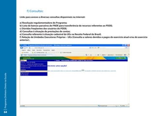 f ) Consultas:
                                     Links para acesso a diversas consultas disponíveis na internet:

                                     a) Resolução regulamentadora do Programa;
                                     b) Lista de bancos parceiros do FNDE para transferência de recursos referentes ao PDDE;
                                     c) Dúvidas freqüentes dos usuários do PDDE;
                                     d) Consultas à situação de prestações de contas;
                                     e) Consulta referente à situação cadastral da UEx na Receita Federal do Brasil;
                                     f) Relação de Unidades Executoras Próprias – UEx (Consulta a valores devidos e pagos do exercício atual e/ou do exercício
                                     anterior).
Programa Dinheiro Direto na Escola




64
 