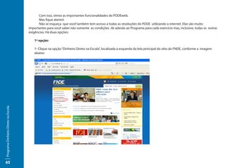 Com isso, vimos as importantes funcionalidades do PDDEweb.
                                     	     Mas fique atento!
                                     	     Não se esqueça que você também tem acesso a todas as resoluções do PDDE utilizando a internet. Elas são muito
                                     importantes para você saber não somente as condições de adesão ao Programa para cada exercício mas, inclusive, todas as outras
                                     exigências. Há duas opções:

                                        1ª opção:

                                        1- Clique na opção “Dinheiro Direto na Escola”, localizada à esquerda da tela principal do sítio do FNDE, conforme a imagem
                                        abaixo:
Programa Dinheiro Direto na Escola




65
 
