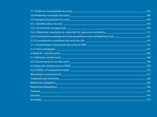 3.7. Problemas nas prestações de contas___________________________________________________________105
                                     3.8. Realizando a prestação de contas______________________________________________________________108
                                     3.9. Exemplos de prestação de contas______________________________________________________________109
                                     3.9.1. Identificando os recursos ___________________________________________________________________109
                                     3.9.2. Conhecendo a programação________________________________________________________________109
                                     3.9.3. Elaborando a prestação de contas das UEx para envio à prefeitura_________________________________112
                                     3.9.4. Examinando a prestação de contas da prefeitura como Unidade Executora__________________________127
                                     3.10. Consolidando as prestações de contas das UEx _________________________________________________133
                                     3.11. Encaminhando as prestações de contas ao FNDE ________________________________________________135
                                     3.12. Outras obrigações _________________________________________________________________________141
                                     Unidade IV – Controle social _____________________________________________________________________148
                                     4.1. Definindo controle social____________________________________________________________________148
                                     4.2. Características do controle social ______________________________________________________________148
                                     4.3. Etapas do controle social no PDDE_____________________________________________________________150
                                     4.4. O PDDE e a Transparência Pública _____________________________________________________________153
                                     Retomando a conversa inicial____________________________________________________________________157
Programa Dinheiro Direto na Escola




                                     Ampliando seus horizontes______________________________________________________________________160
                                     Referências webgráficas_________________________________________________________________________160
                                     Referências bibliográficas _______________________________________________________________________160
                                     Contatos_____________________________________________________________________________________162
                                     Glossário_____________________________________________________________________________________164
                                     Anotações ___________________________________________________________________________________167




        7
 