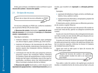 Então, para começar, convidamos você a conhecer o que é       escolas, que resultem em reposição ou elevação patrimo-
                                     recurso de custeio e recurso de capital.                         nial.
                                                                                                        Exemplos:
                                     2.1.	 Os tipos de recursos
                                                                                                        ::	aquisição de bebedouro, fogão, armário, ventilador, ge-
                                                                                                           ladeira, mesa, cadeira e outros;
                                         Quais são os tipos de recursos utilizados no PDDE?             ::	equipamento de informática, retroprojetor, projetor de
                                                                                                           slides, mimeógrafo e outros.
                                                                                                         É importante, porém, atentar para os diferentes percentu-
                                       Os recursos utilizados no PDDE são, conforme estabeleci-       ais de custeio e capital. Observe:
                                     do na portaria 448 da STN, de dois tipos:                          Escola com até 50 alunos que não possuir UEx recebe re-
                                                                                                      cursos por meio da EEx, apenas na categoria econômica de
                                        a) Recursos de custeio: destinados à aquisição de mate-
                                                                                                      custeio.
                                     riais de consumo e à contratação de serviços para funciona-
                                     mento e manutenção da escola.                                       Escola com mais de 50 alunos deve obrigatoriamente pos-
                                                                                                      suir UEx e recebe, do valor devido, 80% para despesa de cus-
                                       Veja alguns exemplos:
                                                                                                      teio e 20% para despesa de capital.
                                       ::	materiais didáticos e de expediente: jogos pedagógi-           A escola com mais de 20 alunos que possuir UEx pode op-
                                          cos, blocos lógicos, papel, cartolina, giz, entre outros;   tar pelos percentuais de custeio e de capital que deseja rece-
                                       ::	materiais de limpeza e de manutenção da rede física,        ber no exercício seguinte. (informar no Anexo I-A Cadastro
                                          como: tinta de parede, material para manutenção e pe-       de Unidade Executora Própria).
Programa Dinheiro Direto na Escola




                                          quenos reparos das instalações elétrica, hidráulica ou        Agora que você já sabe quais os tipos de recursos do
                                          sanitária e outros;                                         PDDE, deve querer saber:
                                       ::	contratação de mão-de-obra para pequenas pinturas,
                                          pequenos reparos das instalações elétrica, hidráulica               Quanto de recursos de custeio e de capital as
                                          ou sanitária, reparo de equipamentos e outros serviços,            escolas podem receber do valor a ser repassado
                                          desde que não sejam contratados, para os fins aqui es-             pelo PDDE?
                                          pecificados, servidores ativos das administrações pú-
                                          blicas municipal, estadual, distrital ou federal.
                                                                                                         Para saber o valor de custeio e de capital que a escola irá
                                       b) Recursos de capital: destinados a cobrir despesas com       receber, o estabelecimento de ensino precisa fazer uma pro
                                     aquisição de equipamentos e material permanente para as

73
 