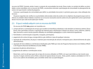 recursos do PDDE. Contudo, ainda é maior o conjunto de necessidades da escola. Desse modo, no sentido de definir as priori-
                                     dades a serem atendidas com os recursos do PDDE, a escola deve estimular a participação da comunidade no planejamento de
                                     como e em que investir a verba do programa.
                                        Convocar a participação da comunidade para definir as prioridades da escola é o primeiro passo para a boa utilização dos
                                     recursos.
                                        Os passos seguintes são: verificar se as prioridades selecionadas estão de acordo com os objetivos do programa (que você co-
                                     nheceu na unidade I deste módulo) e examinar se os recursos necessários são de custeio e/ou de capital, bem como o percentual
                                     desses recursos que cada escola optou por receber.

                                     2.3.	 O que é vedado adquirir com os recursos do PDDE
                                       Os recursos do PDDE não podem ser investidos em:
                                     ::	 compra de bens e contratação de serviços que resultem em benefícios individuais e não atendam ao interesse coletivo. Dessa
                                         forma, não é permitida, inclusive, a aquisição de materiais para a distribuição e doação aos alunos, como: uniforme, caderno,
                                         lápis, borracha e outros (exceto quando utilizados em atividades pedagógicas e como material de expediente);
                                     ::	festividades e comemorações (coquetéis, recepções, premiações);
                                     ::	pagamento de contas de água, energia elétrica, gás, telefone e taxas de qualquer natureza;
                                     ::	aquisição de combustíveis, de peças e materiais para manutenção de veículo e transporte para o desenvolvimento de ações
                                        administrativas;
                                     ::	aquisição de livros didáticos e de literatura distribuídos pelo FNDE por meio do Programa Nacional do Livro Didático (PNLD)
Programa Dinheiro Direto na Escola




                                        e do Programa Nacional da Biblioteca Escolar (PNBE);
                                     :: aquisição de gêneros alimentícios; e
                                     :: pagamento de salários e contribuições sociais.

                                       Muito bem, você viu até aqui quais são os tipos de recursos utilizados no PDDE e em que é permitido ou não investir esses
                                       recursos. A seguir, veremos como é feito o cálculo do repasse desses recursos. Antes, porém, realize as atividades 8 e 9 (9.1 e
                                       9.2) no seu caderno de atividades, para consolidar ainda mais sua aprendizagem.




75
 