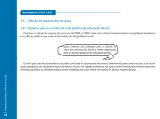 Atividades 8 e 9 (9.1 e 9.2)


                                     2.4.	 Cálculo do repasse dos recursos

                                     2.4.1. Repasse para as escolas da rede pública de educação básica
                                       Para fazer o cálculo do repasse dos recursos do PDDE, o FNDE conta com critérios fundamentados na legislação brasileira e
                                     em políticas públicas que visam à diminuição da desigualdade social.



                                                                            Quais critérios são utilizados para o cálculo do
                                                                            valor dos recursos do PDDE a serem repassados
                                                                            para as escolas públicas de educação básica?



                                        O valor que cada escola recebe é calculado com base na quantidade de alunos, determinada pelo censo escolar, e na locali-
                                     zação geográfica do estabelecimento de ensino. Assim, nas regiões brasileiras nas quais foram constatados maiores desníveis
                                     socioeducacionais, as unidades educacionais receberão um valor maior em relação às demais regiões do país.
Programa Dinheiro Direto na Escola




76
 