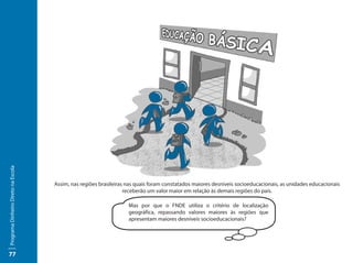 Programa Dinheiro Direto na Escola




                                     Assim, nas regiões brasileiras nas quais foram constatados maiores desníveis socioeducacionais, as unidades educacionais
                                                                   receberão um valor maior em relação às demais regiões do país.

                                                                    Mas por que o FNDE utiliza o critério de localização
                                                                    geográfica, repassando valores maiores às regiões que
                                                                    apresentam maiores desníveis socioeducacionais?




77
 