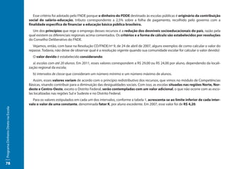 Esse critério foi adotado pelo FNDE porque o dinheiro do PDDE destinado às escolas públicas é originário da contribuição
                                     social do salário-educação, tributo correspondente a 2,5% sobre a folha de pagamento, recolhido pelo governo com a
                                     finalidade específica de financiar a educação básica pública brasileira.
                                       Um dos princípios que rege o emprego desses recursos é a redução dos desníveis socioeducacionais do país, razão pela
                                     qual existem os diferenciais regionais acima comentados. Os critérios e a forma de cálculo são estabelecidos por resoluções
                                     do Conselho Deliberativo do FNDE.
                                        Vejamos, então, com base na Resolução CD/FNDE/nº 9, de 24 de abril de 2007, alguns exemplos de como calcular o valor do
                                     repasse. Todavia, não deixe de observar qual é a resolução vigente quando sua comunidade escolar for calcular o valor devido)
                                       O valor devido é estabelecido considerando:
                                        a) escolas com até 20 alunos. Em 2011, esses valores correspondem a R$ 29,00 ou R$ 24,00 por aluno, dependendo da locali-
                                     zação regional da escola;
                                       b) intervalos de classe que consideram um número mínimo e um número máximo de alunos.
                                        Assim, esses valores variam de acordo com o princípio redistributivo dos recursos, que vimos no módulo de Competências
                                     Básicas, visando contribuir para a diminuição das desigualdades sociais. Com isso, as escolas situadas nas regiões Norte, Nor-
                                     deste e Centro-Oeste, exceto o Distrito Federal, serão contempladas com um valor adicional, o que não ocorre com as esco-
                                     las localizadas nas regiões Sul e Sudeste e no Distrito Federal.
                                       Para os valores estipulados em cada um dos intervalos, conforme a tabela 1, acrescenta-se ao limite inferior de cada inter-
                                     valo o valor de uma constante, denominada fator K, por aluno excedente. Em 2007, esse valor foi de R$ 4,20.
Programa Dinheiro Direto na Escola




78
 