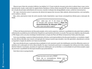 Observe que o fator de correção é idêntico nas tabelas 2 e 3. O que muda de uma para outra são os valores-base, o que, conse-
                                     quentemente, muda o valor total. As regiões Norte, Nordeste e Centro-Oeste (exceção DF) são contempladas com um adicional
                                     em virtude do princípio redistributivo de recursos, visando à redução das desigualdades sociais, conforme mencionamos.
                                       Até aqui, mostramos como é o processo de cálculo de repasse dos recursos. Mais adiante, demonstraremos, com exemplos,
                                     como realizar o cálculo.
                                       Mas, antes, precisamos tratar de outro assunto muito importante e que trouxe consequências diretas para a execução do
                                     PDDE.

                                                                             Você sabia que, em 15 de março de 2007,
                                                                             foi lançado pelo governo federal o Plano de
                                                                             Desenvolvimento da Educação (PDE)? E você
                                                                             sabe o que esse plano sugere?


                                        O Plano de Desenvolvimento da Educação propõe, entre outros aspectos, melhorar a qualidade da educação básica pública,
                                     enfrentando os problemas de rendimento, frequência e permanência do aluno na escola. Para que esse objetivo seja alcançado,
                                     o PDE elegeu como uma das estratégias fundamentais a criação do Plano de Metas Compromisso Todos pela Educação.
                                        Com essa estratégia, o governo federal pretende enfrentar o principal problema da educação brasileira: os resultados negati-
                                     vos das últimas décadas, que criaram uma geração de crianças e jovens que estudam, mas não aprendem, abandonam a escola
                                     e engordam a legião de adultos com baixa escolaridade.
                                        Não resta dúvida de que a superação dessa realidade só será possível a partir da mobilização social dos diferentes atores en-
Programa Dinheiro Direto na Escola




                                     volvidos com a educação em torno desse desafio. Ou seja, é necessário promover a conjugação dos esforços da União, estados,
                                     Distrito Federal e municípios, atuando em regime de colaboração com as famílias e a comunidade em prol desse projeto capaz
                                     de promover a qualidade da educação brasileira que pretendemos.
                                       Você deve estar se perguntando:


                                                                             O que isso tem a ver com o PDDE?
                                                                             Quais são as conseqüências diretas para a
                                                                             execução desse programa?



82
 