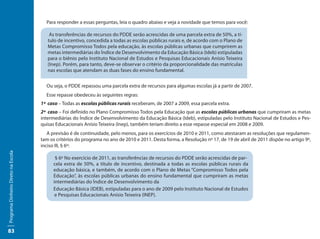 Para responder a essas perguntas, leia o quadro abaixo e veja a novidade que temos para você:

                                         As transferências de recursos do PDDE serão acrescidas de uma parcela extra de 50%, a tí-
                                        tulo de incentivo, concedida a todas as escolas públicas rurais e, de acordo com o Plano de
                                        Metas Compromisso Todos pela educação, às escolas públicas urbanas que cumprirem as
                                        metas intermediárias do Índice de Desenvolvimento da Educação Básica (Ideb) estipuladas
                                        para o biênio pelo Instituto Nacional de Estudos e Pesquisas Educacionais Anísio Teixeira
                                        (Inep). Porém, para tanto, deve-se observar o critério da proporcionalidade das matrículas
                                        nas escolas que atendam as duas fases do ensino fundamental.


                                       Ou seja, o PDDE repassou uma parcela extra de recursos para algumas escolas já a partir de 2007.
                                       Esse repasse obedeceu às seguintes regras:
                                     1ª caso – Todas as escolas públicas rurais receberam, de 2007 a 2009, essa parcela extra.
                                     2ª caso – Foi definido no Plano Compromisso Todos pela Educação que as escolas públicas urbanas que cumpriram as metas
                                     intermediárias do Índice de Desenvolvimento da Educação Básica (Ideb), estipuladas pelo Instituto Nacional de Estudos e Pes-
                                     quisas Educacionais Anísio Teixeira (Inep), também teriam direito a esse repasse especial em 2008 e 2009.
                                        A previsão é de continuidade, pelo menos, para os exercícios de 2010 e 2011, como atestaram as resoluções que regulamen-
                                     tam os critérios do programa no ano de 2010 e 2011. Desta forma, a Resolução nº 17, de 19 de abril de 2011 dispõe no artigo 9º,
                                     inciso III, § 6º:
Programa Dinheiro Direto na Escola




                                            § 6º No exercício de 2011, as transferências de recursos do PDDE serão acrescidas de par-
                                           cela extra de 50%, a título de incentivo, destinada a todas as escolas públicas rurais da
                                           educação básica, e também, de acordo com o Plano de Metas “Compromisso Todos pela
                                           Educação”, às escolas públicas urbanas do ensino fundamental que cumpriram as metas
                                           intermediárias do Índice de Desenvolvimento da
                                           Educação Básica (IDEB), estipuladas para o ano de 2009 pelo Instituto Nacional de Estudos
                                            e Pesquisas Educacionais Anísio Teixeira (INEP).




83
 