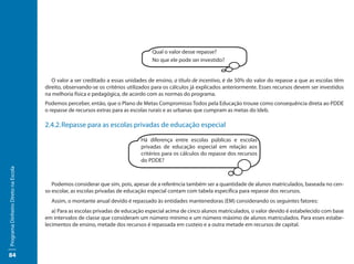 Qual o valor desse repasse?
                                                                                  No que ele pode ser investido?


                                        O valor a ser creditado a essas unidades de ensino, a título de incentivo, é de 50% do valor do repasse a que as escolas têm
                                     direito, observando-se os critérios utilizados para os cálculos já explicados anteriormente. Esses recursos devem ser investidos
                                     na melhoria física e pedagógica, de acordo com as normas do programa.
                                     Podemos perceber, então, que o Plano de Metas Compromisso Todos pela Educação trouxe como consequência direta ao PDDE
                                     o repasse de recursos extras para as escolas rurais e as urbanas que cumpram as metas do Ideb.

                                     2.4.2.	Repasse para as escolas privadas de educação especial

                                                                              Há diferença entre escolas públicas e escolas
                                                                              privadas de educação especial em relação aos
                                                                              critérios para os cálculos do repasse dos recursos
                                                                              do PDDE?
Programa Dinheiro Direto na Escola




                                        Podemos considerar que sim, pois, apesar de a referência também ser a quantidade de alunos matriculados, baseada no cen-
                                     so escolar, as escolas privadas de educação especial contam com tabela específica para repasse dos recursos.
                                       Assim, o montante anual devido é repassado às entidades mantenedoras (EM) considerando os seguintes fatores:
                                        a) Para as escolas privadas de educação especial acima de cinco alunos matriculados, o valor devido é estabelecido com base
                                     em intervalos de classe que consideram um número mínimo e um número máximo de alunos matriculados. Para esses estabe-
                                     lecimentos de ensino, metade dos recursos é repassada em custeio e a outra metade em recursos de capital.




84
 