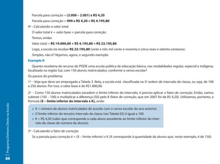 Parcela para correção = (3.000 – 2.001) x R$ 4,20
                                       Parcela para correção = 999 x R$ 4,20 = R$ 4.195,80
                                     4º - Calculando o valor total
                                       O valor total é = valor base + parcela para correção
                                       Temos, então:
                                       Valor total = R$ 19.000,00 + R$ 4.195,80 = R$ 23.195,80
                                       Logo, a escola irá receber R$ 23.195,80 (vinte e três mil cento e noventa e cinco reais e oitenta centavos).
                                       Simples, não é? Vejamos, agora, o segundo exemplo.
                                     Exemplo II
                                        Quanto receberia de recurso do PDDE uma escola pública de educação básica, nas modalidades regular, especial e indígena,
                                     localizada na região Sul, com 150 alunos matriculados, conforme o censo escolar?
                                     Os passos do problema:
                                     1º - Veja que deve ser empregada a Tabela 3. Nela, a escola está classificada na 3ª ordem de intervalo de classe, ou seja, de 100
                                     a 250 alunos. Por isso, o valor base é de R$1.800,00.
                                     2º - Como 150 alunos matriculados excedem o limite inferior do intervalo, é preciso aplicar o fator de correção. Então, vamos
                                     subtrair (150 – 100) e multiplicar a diferença (50) pelo K (fator de correção, que em 2007 foi de R$ 4,20). Utilizamos, portanto, a
                                     fórmula (X – limite inferior do intervalo x K), onde:
Programa Dinheiro Direto na Escola




                                       ::	X = número de alunos matriculados de acordo com o censo escolar do ano anterior.
                                       ::	O limite inferior do terceiro intervalo de classe (ver Tabela 02) é igual a 100.
                                       ::	K = R$ 4,20 (valor que corresponde a cada aluno excedente ao limite inferior do inter-
                                          valo de classe de número de alunos).

                                     3º - Calculando o fator de correção
                                       Se a parcela para correção é = (X – limite inferior) x K (X corresponde à quantidade de alunos que, neste exemplo, é de 150).




88
 