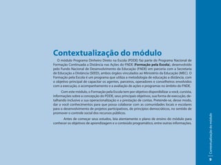Contextualização do módulo
   O módulo Programa Dinheiro Direto na Escola (PDDE) faz parte do Programa Nacional de
Formação Continuada a Distância nas Ações do FNDE (Formação pela Escola), desenvolvido
pelo Fundo Nacional de Desenvolvimento da Educação (FNDE) em parceria com a Secretaria
de Educação a Distância (SEED), ambos órgãos vinculados ao Ministério da Educação (MEC). O
Formação pela Escola é um programa que utiliza a metodologia de educação a distância, com
o objetivo principal de capacitar os agentes, parceiros, operadores e conselheiros envolvidos
com a execução, o acompanhamento e a avaliação de ações e programas no âmbito do FNDE.
     Com este módulo, o Formação pela Escola tem por objetivo disponibilizar a você, cursista,
informações sobre a concepção do PDDE, seus principais objetivos, sua forma de execução, de-
talhando inclusive a sua operacionalização e a prestação de contas. Pretende-se, desse modo,
dar a você conhecimentos para que possa colaborar com as comunidades locais e escolares
para o desenvolvimento de projetos participativos, de princípios democráticos, no sentido de
promover o controle social dos recursos públicos.




                                                                                                 Contextualização do módulo
      Antes de começar seus estudos, leia atentamente o plano de ensino do módulo para
conhecer os objetivos de aprendizagem e o conteúdo programático, entre outras informações.




                                                                                                      9
 