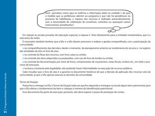Você percebeu como aqui se reafirma a informação dada na unidade I, de que,
                                                             à medida que as prefeituras aderem ao programa e que não há pendências no
                                                             processo de habilitação, o repasse dos recursos é realizado automaticamente,
                                                             sem a necessidade de celebração de convênios, contratos ou quaisquer outros
                                                             instrumentos semelhantes?



                                       Em relação às escolas privadas de educação especial, o repasse é feito diretamente para a entidade mantenedora, que é a
                                     executora da verba.
                                       É necessário também lembrar que a EEx e a UEx devem promover e realizar a gestão compartilhada, com a participação da
                                     comunidade:
                                       :: no compartilhamento das decisões, desde o momento de planejamento anterior ao recebimento do recurso e no registro
                                     das atividades da UEx no livro de atas;
                                       :: no controle do fluxo dos recursos, com livro-caixa ou similar;
                                       :: no controle dos bens adquiridos ou produzidos, com uso de livro de tombo ou similar;
                                       :: no controle da documentação, por meio de livros, comprovantes de orçamentos, notas fiscais, recibos etc., em todo o pro-
                                     cesso de execução.
                                       :: na busca constante pela legalidade, não podendo haver informalidade na execução de recursos públicos.
                                       Cabe ressaltar que o livro de atas é a garantia (o documento histórico) de que a decisão da aplicação dos recursos veio da
Programa Dinheiro Direto na Escola




                                     comunidade, já que a UEx apenas executa as decisões da comunidade.

                                     Termo de Doação
                                        Preencher e entregar na EEx o Termo de Doação toda vez que for adquirido e entregue na escola algum bem patrimonial, para
                                     que a EEx efetue o tombamento do bem e coloque o número de identificação patrimonial.
                                        Esse documento faz parte da execução, portanto, não deve esperar o prazo de prestação de contas.




91
 