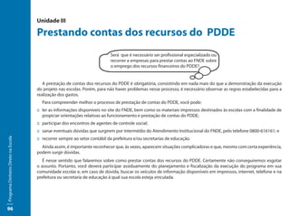 Unidade III

                                     Prestando contas dos recursos do PDDE
                                                                           Será que é necessário ser profissional especializado ou
                                                                           recorrer a empresas para prestar contas ao FNDE sobre
                                                                           o emprego dos recursos financeiros do PDDE?


                                        A prestação de contas dos recursos do PDDE é obrigatória, consistindo em nada mais do que a demonstração da execução
                                     do projeto nas escolas. Porém, para não haver problemas nesse processo, é necessário observar as regras estabelecidas para a
                                     realização dos gastos.
                                       Para compreender melhor o processo de prestação de contas do PDDE, você pode:
                                     ::	ler as informações disponíveis no site do FNDE, bem como os materiais impressos destinados às escolas com a finalidade de
                                        propiciar orientações relativas ao funcionamento e prestação de contas do PDDE;
                                     ::	participar dos encontros de agentes de controle social;
                                     ::	sanar eventuais dúvidas que surgirem por intermédio do Atendimento Institucional do FNDE, pelo telefone 0800-616161; e
                                     ::	recorrer sempre ao setor contábil da prefeitura e/ou secretarias de educação.
Programa Dinheiro Direto na Escola




                                       Ainda assim, é importante reconhecer que, às vezes, aparecem situações complicadoras e que, mesmo com certa experiência,
                                     podem surgir dúvidas.
                                        É nesse sentido que falaremos sobre como prestar contas dos recursos do PDDE. Certamente não conseguiremos esgotar
                                     o assunto. Portanto, você deverá participar assiduamente do planejamento e fiscalização da execução do programa em sua
                                     comunidade escolar e, em caso de dúvida, buscar os veículos de informação disponíveis em impressos, internet, telefone e na
                                     prefeitura ou secretaria de educação à qual sua escola esteja vinculada.




96
 