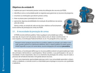 Objetivos da unidade III
                                     ::	explicar por que é necessário prestar contas da utilização dos recursos do PDDE;
                                     ::	identificar como a comunidade pode se organizar para gerenciar os recursos do programa;
                                     ::	enumerar as instituições que devem prestar contas;
                                     ::	listar os prazos para a prestação de contas; e
                                     ::	apresentar algumas possibilidades de resolução de problemas nas presta-
                                        ções de contas.
                                        Vamos, então, ao estudo de cada um dos itens relativos ao funcionamen-
                                     to do sistema de prestação de contas do PDDE.

                                     3.1.	 A necessidade da prestação de contas
                                        O PDDE envolve dinheiro público. Toda e qualquer comunidade que utiliza
                                     esse tipo de recurso tem de prestar contas; trata-se de um dever constitucional. A
                                     esse respeito, a Constituição Federal do Brasil, no art. 70, parágrafo único, rege que:

                                         Prestará contas qualquer pessoa física ou jurídica, pública ou privada, que utilize e arre-
                                         cade, guarde, gerencie ou administre dinheiros, bens e valores públicos ou pelos quais a
                                         União responda, ou que, em nome desta, assuma obrigações de natureza pecuniária.
Programa Dinheiro Direto na Escola




                                       Além disso, a Constituição define que os recursos públicos devem ser gerenciados por meio
                                     dos princípios democráticos e participativos. Nesse sentido, a sua participação e da sua co-
                                     munidade é muito importante, não só no momento da prestação de contas, mas em todo o
                                     processo de tomada de decisões e de gestão desses recursos.
                                        Essa é uma importante oportunidade para que você e sua comunidade aprendam a desen-
                                     volver a cidadania, o controle social e a criatividade para empregar os recursos com qualidade
                                     e sabedoria.



97
 