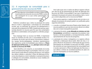 O ideal é que a
pesquisa    para
                                       3.2.	 A organização da comunidade para o
aquisição
mercadoria
             da
             ou
                                       gerenciamento dos recursos do PDDE                                   Você sabe quais são as razões de efetuar registros ideal é que a
                                                                                                                                                            O
                                                                                                                                                                oficiais
                                                                                                                                                            pesquisa      para
contratação  do
                                                                                                         (em ata) do ato de apresentação do Plano de Aplicação da mer-
                                                                                                                                                            aquisiçãodos
serviço obtenha,                            Por que algumas comunidades escolares obtêm êxito                                                               cadoria ou con-
no mínimo, três
                                            na prestação de contas dos recursos do PDDE e outras         Recursos do PDDE à comunidade? E por que é importanteserviço
                                                                                                                                                            tratação do a
propostas    de
preços.                                     não conseguem ter as suas contas apresentadas e              realização de pesquisa de preços dos produtos, bens e servi-
                                                                                                                                                            obtenha, no míni-
                                                                                                                                                            mo, três propostas
                                            aprovadas?                                                   ços a serem adquiridos com os recursos do PDDE? de preços.
                                                                                                            Entre outros aspectos, o registro desses atos em ata e a re-
                                                                                                         alização da pesquisa de preços podem ser justificados pelos
                                          Podemos considerar que o êxito na prestação de contas          seguintes elementos:
                                       deve-se muito à organização e articulação da comunidade           ::	a escola e a Unidade Executora Própria estão lidando com
                                       escolar, que, ao participar do processo de planejamento e            recursos públicos e, por isso, tais recursos devem ser utiliza-
                                       execução dos programas do FNDE, impede que pessoas opor-             dos com a maior transparência possível;
                                       tunistas desviem os recursos para fins que não contemplem
                                       benefícios à coletividade, como propõem os referidos progra-      ::	a pesquisa de preços, a ser efetuada no mínimo em três
                                       mas.                                                                 fornecedores, possibilitará a aquisição de produtos mais
                                                                                                            baratos e de boa qualidade e, consequentemente, melhor
                                          Para empregar bem os recursos do PDDE, é importante
                                                                                                            aproveitamento de recursos do programa;
                                       reunir os membros da UEx com a comunidade escolar e lo-
                                       cal (diretor da escola, pais de alunos, funcionários, professo-   ::	a prestação de contas é obrigatória e os registros oficiais
                                       res, equipe técnico-pedagógica, membros representativos              facilitarão a elaboração dessa tarefa. Além do mais, o re-
                                       dos segmentos sociais da localidade) para elaborar o Plano           gistro oficial em ata preserva a informação de que ocorreu
  Programa Dinheiro Direto na Escola




                                       de Aplicação de Recursos, ou seja, planejar como e em que            participação da sociedade na execução do PDDE, a partir
                                       investir os recursos do PDDE.                                        do momento em que representantes da comunidade local
                                                                                                            e escolar aprovaram o Plano de Aplicação dos Recursos, o
                                           Após identificar, em conjunto, as necessidades da escola,
                                                                                                            que efetiva o direito da sociedade brasileira de saber em
                                       torna-se fundamental eleger as prioridades. Feito isso, os pró-
                                                                                                            que são empregados os recursos públicos.
                                       ximos passos serão efetuar a pesquisa de preços, com registro
                                       dos valores obtidos e submeter o Plano de Aplicação de Re-
                                                                                                           Atividade 12
                                       cursos das despesas a serem realizadas e a pesquisa de preços
                                       à validação da comunidade, anotando-se essas medidas em
                                       ata ou documento similar.



 98
 