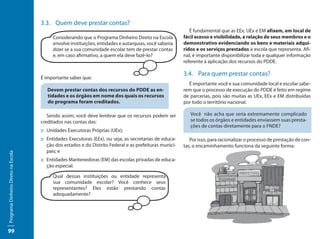 3.3.	 Quem deve prestar contas?
                                                                                                            É fundamental que as EEx, UEx e EM afixem, em local de
                                          Considerando que o Programa Dinheiro Direto na Escola          fácil acesso e visibilidade, a relação de seus membros e o
                                          envolve instituições, entidades e autarquias, você saberia     demonstrativo evidenciando os bens e materiais adqui-
                                          dizer se a sua comunidade escolar tem de prestar contas        ridos e os serviços prestados à escola que representa. Afi-
                                          e, em caso afirmativo, a quem ela deve fazê-lo?                nal, é importante disponibilizar toda e qualquer informação
                                                                                                         referente à aplicação dos recursos do PDDE.

                                                                                                         3.4.	 Para quem prestar contas?
                                     É importante saber que:
                                                                                                           É importante você e sua comunidade local e escolar sabe-
                                        Devem prestar contas dos recursos do PDDE as en-                 rem que o processo de execução do PDDE é feito em regime
                                        tidades e os órgãos em nome dos quais os recursos                de parcerias, pois são muitas as UEx, EEx e EM distribuídas
                                        do programa foram creditados.                                    por todo o território nacional.

                                        Sendo assim, você deve lembrar que os recursos podem ser            Você não acha que seria extremamente complicado
                                     creditados nas contas das:                                             se todos os órgãos e entidades enviassem suas presta-
                                                                                                            ções de contas diretamente para o FNDE?
                                     ::	Unidades Executoras Próprias (UEx);
                                     ::	Entidades Executoras (EEx), ou seja, as secretarias de educa-       Por isso, para racionalizar o processo de prestação de con-
                                        ção dos estados e do Distrito Federal e as prefeituras munici-   tas, o encaminhamento funciona da seguinte forma:
                                        pais; e
Programa Dinheiro Direto na Escola




                                     ::	Entidades Mantenedoras (EM) das escolas privadas de educa-
                                        ção especial.

                                          Qual dessas instituições ou entidade representa
                                          sua comunidade escolar? Você conhece seus
                                          representantes? Eles estão prestando contas
                                          adequadamente?




99
 