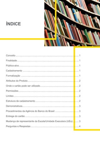 ÍNDICE
Conceito................................................................................................. 1
Finalidade............................................................................................... 1
Público-alvo............................................................................................ 1
Cadastramento ...................................................................................... 1
Formalização ......................................................................................... 1
Atributos do Produto............................................................................... 2
Onde o cartão pode ser utilizado........................................................... 2
Permissões............................................................................................. 2
Limites.................................................................................................... 2
Estrutura de cadastramento................................................................... 2
Demonstrativos...................................................................................... 3
Procedimentos da Agência do Banco do Brasil..................................... 3
Entrega do cartão................................................................................... 3
Mudança de representante da Escola/Unidade Executora (UEx).......... 3
Perguntas e Respostas.......................................................................... 4
 