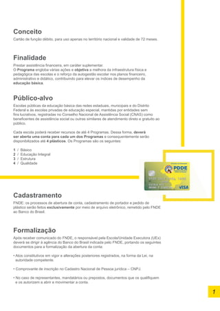 Conceito
Cartão de função débito, para uso apenas no território nacional e validade de 72 meses.
Finalidade
Prestar assistência financeira, em caráter suplementar.
O Programa engloba várias ações e objetiva a melhora da infraestrutura física e
pedagógica das escolas e o reforço da autogestão escolar nos planos financeiro,
administrativo e didático, contribuindo para elevar os índices de desempenho da
educação básica.
Público-alvo
Escolas públicas da educação básica das redes estaduais, municipais e do Distrito
Federal e às escolas privadas de educação especial, mantidas por entidades sem
fins lucrativos, registradas no Conselho Nacional de Assistência Social (CNAS) como
beneficentes de assistência social ou outras similares de atendimento direto e gratuito ao
público.
Cada escola poderá receber recursos de até 4 Programas. Dessa forma, deverá
ser aberta uma conta para cada um dos Programas e consequentemente serão
disponibilizados até 4 plásticos. Os Programas são os seguintes:
1 / Básico
2 / Educação Integral
3 / Estrutura
4 / Qualidade
1
Cadastramento
FNDE: os processos de abertura de conta, cadastramento de portador e pedido de
plástico serão feitos exclusivamente por meio de arquivo eletrônico, remetido pelo FNDE
ao Banco do Brasil.
Formalização
Após receber comunicado do FNDE, o responsável pela Escola/Unidade Executora (UEx)
deverá se dirigir à agência do Banco do Brasil indicada pelo FNDE, portando os seguintes
documentos para a formalização da abertura da conta:
• Atos constitutivos em vigor e alterações posteriores registrados, na forma da Lei, na
autoridade competente.
• Comprovante de inscrição no Cadastro Nacional de Pessoa jurídica – CNPJ.
• No caso de representantes, mandatários ou prepostos, documentos que os qualifiquem
e os autorizem a abrir e movimentar a conta.
 