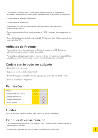 • Documentos de identificação e comprovante de inscrição no CPF das pessoas
autorizadas a movimentar a conta (sócios, representantes, mandatários ou prepostos).
• Comprovante de endereço da empresa.
• Comprovante de faturamento.
• Procurações ou outros documentos que confiram poderes para abertura ou
movimentação da conta.
• Termo de autorização - Envio de informações ao FNDE - assinado pelo responsável da
UEx.
• Termo de Adesão ao fundo de Investimento BB CP Supremo Setor Público assinado pelo
responsável da UEx.
Atributos do Produto
• Recursos financeiros ficam aplicados em Fundo de Investimento (BB Curto prazo
administrativo supremo), com resgate automático.
• A exclusão da aplicação automática do recurso no fundo de investimento impossibilita a
utilização do cartão. Portanto, está vedada a retirada da aplicação automática.
Onde o cartão pode ser utilizado
• Compra de bens e serviços.
• Saques em terminais do Banco do Brasil.
• Transferências para contas BB (corrente e poupança), outros Bancos (DOC / TED).
• Emissão de Ordem de Pagamento.
Permissões
Saques
Compras na função débito
Compras parceladas
Compras no exterior
Uso na internet
Limites
Serão atualizados automaticamente após o envio do recurso pelo FNDE.
Estrutura de cadastramento
• Os cartões estarão vinculados a um mesmo CNPJ, cadastrados em contas correntes de
	 relacionamento distintas.
• Somente será permitido um único portador cadastrado para cada conta. 2
 
