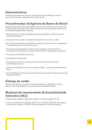 Demonstrativos
Poderão ser impressos nos Terminais de Autoatendimento do BB ou por meio do
Gerenciador Financeiro e Autoatendimento Setor Público.
Procedimentos da Agência do Banco do Brasil
Receba do responsável da Escola/Unidade Executora (UEx) os documentos abaixo para
formalização da conta aberta pelo FNDE e verifique se os dados estão de acordo com os
enviados pelo Órgão (verificar cadastro):
• Atos constitutivos em vigor e alterações posteriores registrados, na forma da Lei, na
autoridade competente.
• Comprovante de inscrição no Cadastro Nacional de Pessoa jurídica – CNPJ.
• No caso de representantes, mandatários ou prepostos, documentos que os qualifiquem
e os autorizem a abrir e movimentar a conta.
• Documentos de identificação e comprovante de inscrição no CPF das pessoas
autorizadas a movimentar a conta (sócios, representantes, mandatários ou prepostos).
• Comprovante de endereço da empresa.
• Comprovante de faturamento.
• Procurações ou outros documentos que confiram poderes para abertura ou
movimentação da conta.
• Termo de autorização - Envio de informações ao FNDE - assinado pelo responsável da
Escola.
• Termo de Adesão ao fundo de Investimento BB CP Supremo Setor Público assinado pelo
responsável da UEx.
Entrega do cartão
Solicite ao portador que cadastre uma senha de 6 dígitos, no TAD 008, sem senha
anterior. Esse cartão foi gerado com senha provisória a pedido do FNDE.
Mudança de representante da Escola/Unidade
Executora (UEx):
• A agência deve realizar a exclusão do portador no aplicativo cartão-14-41-43.
• Incluir o novo portador no aplicativo cartão-14-41-41. Solicite ao portador que cadastre
uma senha de 6 dígitos, no TAD 007, para possibilitar que o cartão seja gerado.
3
 