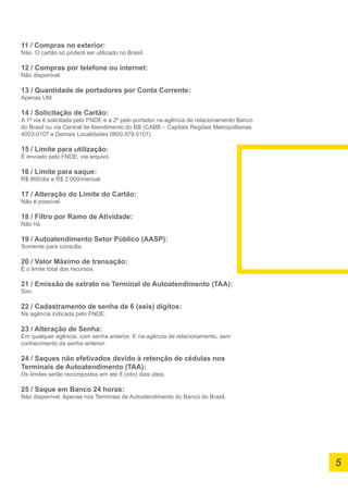 11 / Compras no exterior:
Não. O cartão só poderá ser utilizado no Brasil.
12 / Compras por telefone ou internet:
Não disponível.
13 / Quantidade de portadores por Conta Corrente:
Apenas UM.
14 / Solicitação de Cartão:
A 1ª via é solicitada pelo FNDE e a 2ª pelo portador na agência de relacionamento Banco
do Brasil ou via Central de Atendimento do BB (CABB – Capitais Regiões Metropolitanas
4003-0107 e Demais Localidades 0800.979.0107).
15 / Limite para utilização:
É enviado pelo FNDE, via arquivo.
16 / Limite para saque:
R$ 800/dia e R$ 2.000/mensal.
17 / Alteração do Limite do Cartão:
Não é possível.
18 / Filtro por Ramo de Atividade:
Não há.
19 / Autoatendimento Setor Público (AASP):
Somente para consulta.
20 / Valor Máximo de transação:
É o limite total dos recursos.
21 / Emissão de extrato no Terminal de Autoatendimento (TAA):
Sim.
22 / Cadastramento de senha de 6 (seis) dígitos:
Na agência indicada pelo FNDE.
23 / Alteração de Senha:
Em qualquer agência, com senha anterior. E na agência de relacionamento, sem
conhecimento da senha anterior.
24 / Saques não efetivados devido à retenção de cédulas nos
Terminais de Autoatendimento (TAA):
Os limites serão recompostos em até 8 (oito) dias úteis.
25 / Saque em Banco 24 horas:
Não disponível. Apenas nos Terminais de Autoatendimento do Banco do Brasil.
5
 