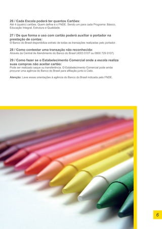 26 / Cada Escola poderá ter quantos Cartões:
Até 4 (quatro) cartões. Quem define é o FNDE. Sendo um para cada Programa: Básico,
Educação Integral, Estrutura e Qualidade.
27 / De que forma o uso com cartão poderá auxiliar o portador na
prestação de contas:
O Banco do Brasil disponibiliza extrato de todas as transações realizadas pelo portador.
28 / Como contestar uma transação não reconhecida:
Através da Central de Atendimento do Banco do Brasil (4003 0107 ou 0800 729 0107)
29 / Como fazer se o Estabelecimento Comercial onde a escola realiza
suas compras não aceitar cartão:
Pode ser realizado saque ou transferência. O Estabelecimento Comercial pode ainda
procurar uma agência do Banco do Brasil para afiliação junto à Cielo.
Atenção: Leve essas orientações à agência do Banco do Brasil indicada pelo FNDE.
6
 