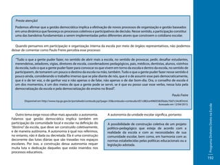Preste atenção!
Podemos afirmar que a gestão democrática implica a efetivação de novos processos de organização e gestão baseados
em uma dinâmica que favoreça os processos coletivos e participativos de decisão. Nesse sentido, a participação constitui
uma das bandeiras fundamentais a serem implementadas pelos diferentes atores que constroem o cotidiano escolar.
Quando pensamos em participação e organização interna da escola por meio de órgãos representativos, não podemos
deixar de comentar como Paulo Freire percebia esse processo:
"Tudo o que a gente puder fazer, no sentido de abrir mais a escola, no sentido de provocar, pedir, desafiar estudantes,
merendeiras, zeladores, vigias, diretores de escola, coordenadores pedagógicos, pais, médicos, dentistas, alunos, vizinhos
da escola, tudo o que a gente puder fazer para convocar os que vivem em torno da escola e dentro da escola, no sentido de
participarem, de tomarem um pouco o destino da escola na mão, também. Tudo o que a gente puder fazer nesse sentido é
pouco ainda, considerando o trabalho imenso que se põe diante de nós, que é o de assumir esse país democraticamente,
que é o de ter voz, o de ganhar voz e não apenas o de falar, não apenas o de dar bom-dia. Ora, o conselho de escola é
um dos momentos, é um dos meios de que a gente pode se servir, se é que eu posso usar esse verbo, nessa luta pela
democratização da escola e pela democratização do ensino no Brasil".

Disponível em http://www.mp.go.gov.br/portalweb/conteudo.jsp?page=35&conteudo=conteudo/d51c882ce49605582fdabc70d7c54c8f.html.
Acessado em 12/04/2013.

Outro tema exige nosso olhar mais apurado: a autonomia.
Falamos que gestão democrática implica também em
participação da comunidade local e escolar na definição do
“destino” da escola, que deve ser construído coletivamente,
e de maneira autônoma. A autonomia à qual nos referimos,
no entanto, não é dada ou decretada. Ela é uma construção
decorrente das lutas diárias que são travadas nos espaços
escolares. Por isso, a construção dessa autonomia requer
muita luta e dedicação daqueles que estão inseridos nos
processos educativos.

A autonomia da unidade escolar significa, portanto:
A possibilidade de construção coletiva de um projeto
político-pedagógico que esteja de acordo com a
realidade da escola e com as necessidades de sua
comunidade escolar, bem como, em harmonia com as
normas estabelecidas pelas políticas educacionais ou a
legislação adotada.

Programa Dinheiro Direto na Escola

Paulo Freire

192

 