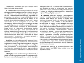 a) Administrativa: consiste na possibilidade da escola
elaborar e gerir seus planos, programas e projetos, evitando
sua submissão a uma administração central na qual as
decisões a ela referentes sejam tomadas fora dela e por
pessoas que não conhecem a sua realidade. Dessa forma,
a comunidade escolar pode, por meio da vivência de um
processo democrático e participativo, romper com a cultura
centralizadora e pouco participativa em que têm sido
elaborados os projetos e efetivadas as tomadas de decisões
em relação à gestão das unidades escolares. É importante
salientar que autonomia é sinônimo de responsabilidade.
Dessa forma, ter autonomia administrativa significa
também não esquecer que a escola está inserida em um
processo que envolve relações internas e externas, sistema
educativo e comunidade escolar. Essa autonomia cria
várias possibilidades, dentre elas a constituição de órgãos
representativos e consultivos e a construção, aprovação e
implementação do projeto de gestão.
b) Jurídica: diz respeito à possibilidade da escola elaborar
suas normas e orientações escolares em consonância com
as legislações educacio¬nais. Ela possibilita que as normas
de funcionamento sejam discutidas coletivamente e façam
parte do regimento escolar elaborado pelos segmentos
envolvidos com a escola e não por um regimento único,
elaborado para todas as instituições que fazem parte da rede
de ensino.
c) Pedagógica: está estreitamente ligada à identidade, à
função social, à clientela, à organização curricular, à avaliação,
bem como aos resultados e, portanto, à essência do projeto

pedagógico da es¬cola. Essa dimensão da autonomia referese à liberdade da escola no conjunto das suas relações,
definir sobre o ensino, tornando-se condição necessária para
o trabalho de elaboração, desenvolvimento e avaliação do
projeto político-pedagógico da escola.
d) Financeira: refere-se à existência e à utilização de
recursos fi¬nanceiros capazes de dar à instituição educativa
condições para efetivar seus planos e projetos. Não
podemos nos esquecer de que a Lei de Diretrizes e Bases da
Educação Nacional (Lei nº 9.394/96), ao abor¬dar a forma
de organização da unidade escolar, destaca a autonomia
ao explicitar, no art. 12, II, que os estabelecimentos de
ensino terão a incum¬bência de administrar seu pessoal e
seus recursos materiais e financeiros. Ainda, a autonomia
financeira deve possibilitar à escola elaborar e executar
seu orçamento, planejar e executar suas atividades, tendo
o acompanhamento e fiscalização dos órgãos internos e
externos competentes. Em síntese, é obrigação do poder
público o financiamento das instituições educacionais
públicas e compete às escolas otimizar e tornar transparente
e participativo o uso dos recursos. Assim, o conselho escolar,
ou qualquer outro órgão similar, é o local apropriado de
discussão e democratização do uso dos recursos financeiros
administrados pela escola.
Pensando em utilização de recursos financeiros, não
podemos esquecer do PDDE. Nesse sentido, pense nas
seguintes questões:

Programa Dinheiro Direto na Escola

É fundamental apontarmos que essa autonomia possui
quatro dimensões fundamentais:

193

 