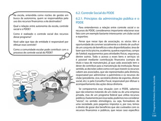 Qual a relação entre autonomia da escola, controle
social e o PDDE?
Como é realizado o controle social dos recursos
desse programa?
Você sabe que tipo de entidade é responsável por
efetuar esse controle?
Como a comunidade escolar pode contribuir com o
processo de controle social do PDDE?

6.2. Controle Social do PDDE
6.2.1. Princípios da administração pública e o
PDDE
Para entendermos a relação entre controle social e os
recursos do PDDE, consideramos importante relacionar esse
fato com um exemplo bastante interessante: um clube social
e esportivo.
Pense que nesse tipo de associação, os sócios têm a
oportunidade de conviver socialmente e o direito de usufruir
de um conjunto de benefícios a eles disponibilizados: área de
lazer que inclui piscina, academia, quadras esportivas, campo
de futebol; equipamentos para atividades físicas, segurança,
dentre outros. Todo o acesso a esses bens e serviços só
é possível mediante contribuição financeira (compra do
título e taxa de manutenção), já que cada associado tem o
dever de contribuir para a manutenção da instituição. Nesse
sentido, as decisões sobre como e em que investir os recursos
cabem aos associados, que são representados pela diretoria,
responsável por administrar o patrimônio e os recursos do
clube (presidente, vice, secretário diretor de esportes, diretor
social, etc.) e pelo Conselho Fiscal, responsável por efetuar o
acompanhamento das ações dessa diretoria.
Se compararmos essa situação com o PDDE, sabemos
que não estamos tratando de um clube ou de uma empresa
privada, mas de um programa federal que utiliza recursos
públicos. Exatamente por essa razão, podemos nos considerar
“sócios”, no sentido etimológico, ou seja, formadores de
uma sociedade, pois pagamos impostos e, por isso, temos
o direito de gozar dos benefícios que são custeados com os
recursos financeiros e públicos, que nesse caso específico

Programa Dinheiro Direto na Escola

Na escola, entendida como núcleo de gestão em
busca da autonomia, quem se responsabiliza pelo
uso dos recursos financeiros a ela destinados?

194

 