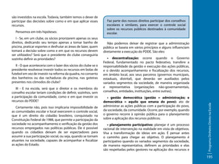 Pensemos em três hipóteses:
I - Se, em um clube, os sócios priorizarem apenas os seus
direitos, dedicando seu tempo apenas a tomar banho de
piscina, praticar esportes e desfrutar as áreas de lazer, quem
tomará a decisão sobre como e em que os recursos devem
ser utilizados? Será que o presidente do clube conseguiria
sozinho definir as prioridades?
II - O que aconteceria com o lazer dos sócios do clube se o
presidente resolvesse investir todos os recursos em bolas de
futebol em vez de investir na reforma da quadra, no conserto
dos banheiros ou das rachaduras da piscina, nas goteiras
presentes nos cômodos do clube?
III - E na escola, será que o diretor e os membros do
conselho escolar teriam condições de definir, sozinhos, sem
a participação da comunidade, como e em que investir os
recursos do PDDE?
Certamente não, pois isso implicaria impossibilidade de
as comunidades escolar e local exercerem o controle social,
que é um direito do cidadão brasileiro, conquistado na
Constituição Federal de 1988, que permite a participação da
sociedade no acompanhamento e verificação da gestão dos
recursos empregados nas políticas públicas. Ele é possível
quando os cidadãos deixam de ser espectadores para
assumir a sua participação social, ou seja, quando se tornam
atuantes na sociedade, capazes de acompanhar e fiscalizar
as ações do Estado.

Faz parte dos nossos direitos participar dos conselhos
escolares e similares, para exercer o controle social
sobre os recursos públicos destinados à comunidade
escolar.

	

Não podemos deixar de registrar que a administração
pública se baseia em vários princípios e alguns influenciam
diretamente a execução do PDDE. São eles:
• descentralização: ocorre quando o Governo
Federal, fundamentado no pacto federativo, transfere a
responsabilidade da gestão e execução das ações públicas,
e o devido acompanhamento e fiscalização dos recursos,
em âmbito local, aos seus parceiros (governos municipais,
estaduais, distrital), que deverão ser auxiliados pelos
variados segmentos da sociedade, de maneira organizada
e representativa (organizações não-governamentais,
conselhos, entidades, instituições, entre outras);
• gestão democrática (gestão = administração; e
democrática = aquilo que emana do povo): ato de
administrar as ações públicas com a participação do povo,
da sociedade, da comunidade. Ocorre, por exemplo, quando
o governo recorre à opinião pública para o planejamento
sobre a aplicação dos recursos públicos;
• planejamento participativo: planejar é um processo
racional de intervenção na realidade em vista de objetivos.
Visa a transformação de ideias em ação. É pensar antes
o caminho para chegar ao objetivo. O planejamento é
participativo quando os variados segmentos da sociedade,
de maneira representativa, definem as prioridades e elas
são respeitadas pelos gestores na aplicação dos recursos e

Programa Dinheiro Direto na Escola

são investidos na escola. Todavia, também temos o dever de
participar das decisões sobre como e em que aplicar esses
recursos.

195

 