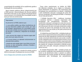 Nesse contexto, podemos afirmar categoricamente que
o PDDE permite a descentralização dos recursos públicos
destinados à educação, ou seja, a gestão e fiscalização desses
recursos passam a ser atribuição das comunidades escolar e
local, por meio do controle social.
Fique atento!
Ao pensarmos no PDDE, sabemos que :
• é uma política pública que efetua transferências de
recursos financeiros públicos para escolas, por meio
de entidades representativas da comunidade escolar
denominada unidade executora própria ou secretarias
de educação e prefeituras, a depender da vinculação
da escola;
• esses recursos têm origem nos impostos pagos pelo
povo, isto é, por cada um de nós;
• os recursos devem ser aplicados exclusivamente na
educação básica pública;
• é direito de cada cidadão saber o que é feito com esses
recursos, ou seja, acompanhar, controlar e fiscalizar a
execução do programa.
Agora, vamos ver como o conceito de controle social se
efetiva na execução e fiscalização dos recursos do PDDE.

6.2.2. Etapas do controle social no PDDE

Como vimos anteriormente, no âmbito do PDDE,
três diferentes entidades, isto é, órgãos ou instituições,
atuam diretamente no programa e são responsáveis pela
formalização dos procedimentos de adesão e habilitação
e pelo recebimento, execução e prestação de contas dos
recursos transferidos. Na Resolução/CD/FNDE nº Resolução
10, de 18 de abril de 2013.
I. Entidade Executora (EEx) – prefeituras municipais
e secretarias distritais e estaduais responsáveis pela
formalização dos procedimentos necessários ao
recebimento, execução e prestação de contas dos recursos
do programa, destinados às escolas de suas redes de ensino
que não possuem UEx, bem como pelo recebimento, análise
e emissão de parecer das prestações de contas das UEx,
representativas de suas escolas ou dos polos presenciais da
UAB a ela vinculados;
II. Unidade Executora Própria (UEx) – entidade privada sem
fins lucrativos, representativa das escolas públicas e dos polos
presenciais da UAB, integrada por membros da comunidade
escolar, comumente denominada de caixa escolar, conselho
escolar, colegiado escolar, associação de pais e mestres, círculo
de pais e mestres, dentre outras entidades, responsáveis pela
formalização dos procedimentos necessários ao recebimento
dos repasses do programa, destinados às referidas escolas
e polos, bem como pela execução e prestação de contas
desses recursos;
III. Entidade Mantenedora (EM) – entidade privada sem
fins lucrativos, qualificada como beneficente de assistência
social, ou de atendimento direto e gratuito ao público,
representativa das escolas privadas de educação especial,
responsáveis pela formalização dos procedimentos

Programa Dinheiro Direto na Escola

na participação da sociedade civil no recebimento, gestão e
fiscalização dos recursos públicos.

196

 