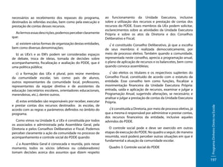 Ao lermos essas descrições, podemos perceber claramente
que:
a) existem várias formas de organização destas entidades,
bem como diversas denominações;
b) as UEx’s e as EM’s podem ser consideradas espaços
de debate, troca de ideias, tomada de decisões sobre
acompanhamento, fiscalização e avaliação do PDDE, que é
uma política pública;
c) a formação das UEx é plural, pois reúne membros
da comunidade escolar, tais como: pais de alunos,
outros representantes da comunidade local, professores,
representantes da equipe diretiva e de assistentes da
educação (secretários escolares, orientadores educacionais,
merendeiras, etc.), dentre outros.
d) estas entidades são responsáveis por receber, executar
e prestar contas dos recursos destinados às escolas, de
acordo com as regras e parâmetros definidos no âmbito do
programa.
Como vimos na Unidade II, a UEx é constituída por todos
os associados e administrada pela Assembleia Geral, pela
Diretoria e pelos Conselhos Deliberativo e Fiscal. Podemos
perceber claramente a ação da comunidade no processo de
acompanhamento e controle social do PDDE quando:
√ a Assembleia Geral é convocada e reunida, pois nesse
momento, todos os sócios (efetivos ou colaboradores)
tomam decisões acerca dos assuntos que dizem respeito

ao funcionamento da Unidade Executora, inclusive
sobre a utilização dos recursos e prestação de contas dos
recursos do PDDE. Esses membros da UEx podem solicitar,
esclarecimentos sobre as atividades da Unidade Executora
Própria e sobre os atos da Diretoria e dos Conselhos
Deliberativo e Fiscal;
√ é constituído Conselho Deliberativo, já que a escolha
de seus membros é realizada democraticamente, por
meio de processo eletivo. Também quando a comunidade,
representada neste conselho, aprecia a programação anual,
o plano de aplicação de recursos e os balancetes, bem como
quando convoca assembleias;
√ são eleitos os titulares e os respectivos suplentes do
Conselho Fiscal, constituído de acordo com o estatuto da
entidade. Esse conselho tem como funções, fiscalizar a
movimentação financeira da Unidade Executora Própria:
entrada, saída e aplicação de recursos, examinar e julgar a
Programação Anual, sugerindo alterações, se necessário; e
analisar e julgar a prestação de contas da Unidade Executora
Própria.
√ é constituída a Diretoria, por meio de processo eletivo, já
que a mesma é responsável por administrar e prestar contas,
dos recursos financeiros da entidade, inclusive aqueles
advindos do PDDE.
O controle social pode e deve ser exercido em outras
etapas de execução do PDDE. No quadro a seguir, de maneira
resumida, você poderá perceber outras situações em que é
fundamental a atuação da comunidade escolar.
Quadro 3: Controle social do PDDE

Programa Dinheiro Direto na Escola

necessários ao recebimento dos repasses do programa,
destinados às referidas escolas, bem como pela execução e
prestação de contas desses recursos.

197

 