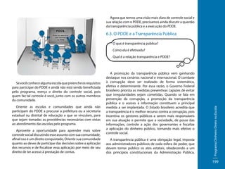 Agora que temos uma visão mais clara de controle social e
sua relação com o PDDE, precisamos ainda discutir a questão
da transparência pública e a execução do PDDE.

6.3. O PDDE e a Transparência Pública
O que é transparência pública?
Como ela é efetivada?

Se você conhece alguma escola que preenche os requisitos
para participar do PDDE e ainda não está sendo beneficiada
pelo programa, exerça o direito do controle social, pois
quem faz tal controle é você, junto com os outros membros
da comunidade.
Oriente as escolas e comunidades que ainda não
participam do PDDE a procurar a prefeitura ou a secretaria
estadual ou distrital de educação a que se vinculam, para
que sejam tomadas as providências necessárias com vistas
ao atendimento das escolas pelo programa.
Aproveite a oportunidade para aprender mais sobre
controle social discutindo esse assunto com sua comunidade,
afinal isso é um direito conquistado. Oriente sua comunidade
quanto ao dever de participar das decisões sobre a aplicação
dos recursos e de fiscalizar essa aplicação por meio de seu
direito de ter acesso à prestação de contas.

A promoção da transparência pública vem ganhando
destaque nos cenários nacional e internacional. O combate
à corrupção deve ser realizado de forma sistemática,
efetiva e determinante. Por essa razão, o Governo Federal
brasileiro prioriza as medidas preventivas capazes de evitar
que irregularidades sejam cometidas. Quando se fala em
prevenção da corrupção, a promoção da transparência
pública e o acesso à informação constituem a principal
medida a ser implantada. O Estado brasileiro acredita que
a transparência é o melhor recurso contra a corrupção, pois
incentiva os gestores públicos a serem mais responsáveis
em sua atuação e permite que a sociedade, de posse das
informações, controle a ação dos governantes e fiscalize
a aplicação do dinheiro público, tornando mais efetivo o
controle social.
A transparência pública é uma obrigação legal, imposta
aos administradores públicos de cada esfera do poder, que
devem tornar público os atos estatais, obedecendo a um
dos princípios constitucionais da Administração Pública,

Programa Dinheiro Direto na Escola

Qual é a relação transparência e PDDE?

199

 