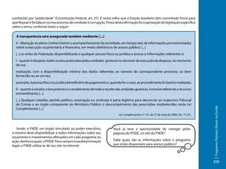 conhecido por “publicidade” (Constituição Federal, art. 37). É nesta trilha que o Estado brasileiro tem caminhado firme para
aperfeiçoar e fortalecer os mecanismos de combate à corrupção. Prova desta afirmação foi a aprovação de legislação específica
sobre o tema, conforme texto a seguir:
A transparência será assegurada também mediante: [...]
II – liberação ao pleno conhecimento e acompanhamento da sociedade, em tempo real, de informações pormenorizadas
sobre a execução orçamentária e financeira, em meios eletrônicos de acesso público; [...]
[...] os entes da Federação disponibilizarão a qualquer pessoa física ou jurídica o acesso a informações referentes a:
I – quanto à despesa: todos os atos praticados pelas unidades gestoras no decorrer da execução da despesa, no momento
de sua
realização, com a disponibilização mínima dos dados referentes ao número do correspondente processo, ao bem
fornecido ou ao serviço
prestado, à pessoa física ou jurídica beneficiária do pagamento e, quando for o caso, ao procedimento licitatório realizado;

[...] Qualquer cidadão, partido político, associação ou sindicato é parte legítima para denunciar ao respectivo Tribunal
de Contas e ao órgão competente do Ministério Público o descumprimento das prescrições estabelecidas nesta Lei
Complementar [...]
Lei Complementar nº 131, de 27 de maio de 2009, Art. 1º e 2º.

Sendo o FNDE um órgão vinculado ao poder executivo,
o mesmo deve disponibilizar a todos informações sobre seu
orçamento e investimentos efetuados em cada programa ou
ação, dentre os quais, o PDDE. Para cumprir essa determinação
legal, o FNDE utiliza-se de seu site na internet.

Você já teve a oportunidade de navegar pelas
páginas do PDDE, no site do FNDE?
Sabe quais são as informações sobre o programa
que estão disponíveis para acesso público?

Programa Dinheiro Direto na Escola

II – quanto à receita: o lançamento e o recebimento de toda a receita das unidades gestoras, inclusive referente a recursos
extraordinários [...].

200

 