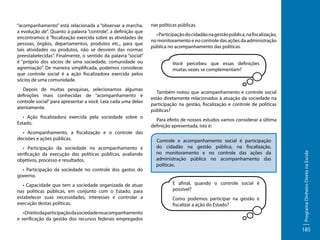 Depois de muitas pesquisas, selecionamos algumas
definições mais conhecidas de “acompanhamento e
controle social” para apresentar a você. Leia cada uma delas
atentamente.
• Ação fiscalizadora exercida pela sociedade sobre o
Estado.
• Acompanhamento, a fiscalização e o controle das
decisões e ações públicas.
• Participação da sociedade no acompanhamento e
verificação da execução das políticas públicas, avaliando
objetivos, processo e resultados.
• Participação da sociedade no controle dos gastos do
governo.
• Capacidade que tem a sociedade organizada de atuar
nas políticas públicas, em conjunto com o Estado, para
estabelecer suas necessidades, interesses e controlar a
execução destas políticas.
• Direito da participação da sociedade no acompanhamento
e verificação da gestão dos recursos federais empregados

nas políticas públicas.
• Participação do cidadão na gestão pública, na fiscalização,
no monitoramento e no controle das ações da administração
pública no acompanhamento das políticas.
Você percebeu que essas definições
muitas vezes se complementam?

Também notou que acompanhamento e controle social
estão diretamente relacionados à atuação da sociedade na
participação na gestão, fiscalização e controle de políticas
públicas?
Para efeito de nossos estudos vamos considerar a última
definição apresentada, isto é:
Controle e acompanhamento social é participação
do cidadão na gestão pública, na fiscalização,
no monitoramento e no controle das ações da
administração pública no acompanhamento das
políticas.
E afinal, quando o controle social é
possível?
Como podemos participar na gestão e
fiscalizar a ação do Estado?

Programa Dinheiro Direto na Escola

“acompanhamento” está relacionada a “observar a marcha,
a evolução de”. Quanto à palavra “controle”, a definição que
encontramos é “fiscalização exercida sobre as atividades de
pessoas, órgãos, departamentos, produtos etc., para que
tais atividades ou produtos, não se desviem das normas
preestabelecidas”. Finalmente, o sentido da palavra “social”
é “próprio dos sócios de uma sociedade, comunidade ou
agremiação”. De maneira simplificada, podemos considerar
que controle social é a ação fiscalizadora exercida pelos
sócios de uma comunidade.

185

 