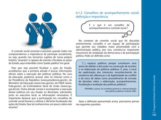 6.1.2. Conselhos de acompanhamento social:
definição e importância
E o que é um conselho de
acompanhamento e controle social ?

Para que seja possível fiscalizar a ação do Estado,
acreditamos que a primeira atitude é buscar informações
oficiais sobre a execução das políticas públicas. No caso
da educação, podemos acessar sites na internet como o
da Presidência da República (www.presidencia.gov.br), do
Ministério da Educação (www.mec.gov.br), do FNDE (www.
fnde.gov.br), da Controladoria Geral da União (www.cgu.
gov.br),etc. Outra atitude correta é acompanhar a execução
destas políticas em seu Estado ou Município, solicitando,
junto ao executivo local, as informações necessárias. É
importante destacar que a participação em conselhos de
controle social favorece a efetiva e eficiente fiscalização das
ações do Estado. Que tal conhecermos um pouco sobre este
assunto?

“[...] espaços públicos porque constituem uma
arena de debate e discussão na construção de acordos
e na elaboração de políticas públicas. É, pois, o local
de explicitação dos interesses, reconhecimento da
existência das diferenças e da legitimidade do conflito
e da troca de ideias como procedimento de tomada
de decisões sobre a elaboração, acompanhamento,
fiscalização e avaliação das políticas públicas”.
TATAGIBA, Luciana. Os conselhos gestores e a democratização
das políticas públicas no Brasil, 2002.

Após a definição apresentada acima, precisamos pensar
nas seguintes questões:

Programa Dinheiro Direto na Escola

O controle social somente é possível, quando todos nós
compreendemos a importância de participar socialmente,
ou seja, quando nos tornamos sujeitos de nossa própria
história, “atuantes” e capazes de orientar e fiscalizar as ações
do Estado, aqui entendido como “poder público” em geral.

No contexto de controle social que foi discutido
anteriormente, conselho é um espaço de participação
que permite aos cidadãos maior proximidade com a
administração pública, por isso, constitui-se importante
mecanismo de ampliação da democracia e de participação
política. Pode ser definido como:

186

 