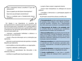 Quais os papéis que eles devem desempenhar?
Quais são suas principais características?
Quais as condições para o fortalecimento desses
conselhos?

Em relação à sua importância, os conselhos de
acompanhamento e controle social se constituem em canais
de comunicação entre a “sociedade civil” e o poder público e
são instrumentos fundamentais para a gestão pública e para
o atendimento das demandas apresentadas pela sociedade.
Seus principais papéis são:
:: estimular a participação (individual e coletiva) e a
formação de novas lideranças;
:: manter o fluxo de informação com as instituições que
representa;
:: alimentar-se permanentemente das opiniões e vontades
daqueles que representa;
:: tornar públicas as decisões políticas e as negociações;
:: respeitar e defender as deliberações;
:: contribuir na generalização das discussões e dos
interesses coletivos;
:: contribuir na qualificação da participação social;

:: cumprir e fazer cumprir o regimento interno;
:: buscar maior transparência na utilização de recursos
públicos;
:: consolidar a democracia e a participação popular no
espaço político.
As principais características desses conselhos são:
a) Formação plural: permite a participação de pessoas
de qualquer crença religiosa, etnia, filiação partidária,
convicção filosófica, contando com a representação
dos vários atores que constituem a sociedade brasileira;
b) Representação do Estado e da sociedade civil:
os conselhos devem ser compostos por conselheiros,
representantes do Estado e da sociedade civil;
c) Natureza deliberativa: capacidade própria de decidir
sobre a formulação, controle, fiscalização, supervisão e
avaliação das políticas públicas, inclusive nos assuntos
referentes à definição e aplicação do orçamento, como
instituição máxima de decisão;
d) Natureza consultiva: tem caráter de assessoramento
e é exercido por meio de pareceres, aprovados pelos
membros, respondendo a consultas do governo e da
sociedade;
e) Função fiscalizadora: competência para fiscalizar o
cumprimento das normas e a legalidade de ações;
f ) Função mobilizadora: é a que situa o conselho
numa ação efetiva de mediação entre o governo e a
sociedade.

Programa Dinheiro Direto na Escola

Qual a importância desses conselhos? O que eles
representam?

187

 