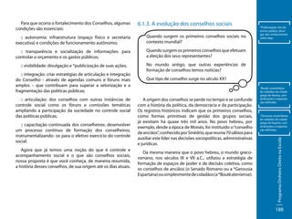 Para que ocorra o fortalecimento dos Conselhos, algumas
condições são essenciais:

6.1.3. A evolução dos conselhos sociais

:: autonomia: infraestrutura (espaço físico e secretaria
executiva) e condições de funcionamento autônomo;

Quando surgem os primeiros conselhos sociais no
contexto mundial?

:: transparência e socialização de informações: para
controlar o orçamento e os gastos públicos;

Quando surgem os primeiros conselhos que efetuam
a eleição dos seus representantes?

:: visibilidade: divulgação e *publicização de suas ações;

*Publicização: Ato de
tornar público, divulgar, dar conhecimento
sobre algo.

No mundo antigo, que outras experiências de
formação de conselhos temos notícias?

:: articulação: dos conselhos com outras instâncias de
controle social como os fóruns e comissões temáticas
ampliando a participação da sociedade no controle social
das políticas públicas;
:: capacitação continuada dos conselheiros: desenvolver
um processo contínuo de formação dos conselheiros,
instrumentalizando- os para o efetivo exercício do controle
social.
Agora que já temos uma noção do que é controle e
acompanhamento social e o que são conselhos sociais,
nossa proposta é que você conheça, de maneira resumida,
a história desses conselhos, de sua origem até os dias atuais.

Que tipo de conselho surge no século XX?

A origem dos conselhos se perde no tempo e se confunde
com a história da política, da democracia e da participação.
Os registros históricos indicam que os primeiros conselhos,
como formas primitivas de gestão dos grupos sociais,
já existiam há quase três mil anos. No povo hebreu, por
exemplo, desde a época de Moisés, foi instituído o “conselho
de anciãos”, conhecido por Sinédrio, que reunia 70 sábios para
auxiliar este líder nas decisões sociopolíticas, administrativas
e jurídicas.
Da mesma maneira que o povo hebreu, o mundo grecoromano, nos séculos IX e VII a.C., utilizou a estratégia de
formação de espaços de poder e de decisão coletiva, como
os conselhos de anciãos (o Senado Romano ou a *Gerousia
Espartana) ou simplesmente de cidadãos (a *Boulé ateniense).

*Boulé: assembleias
de cidadãos da cidade
grega de Atenas, com
atribuições e organização definidas.

*Gerousia: assembleias
de cidadãos da cidade
grega de Esparta, com
atribuições e organização definidas.

Programa Dinheiro Direto na Escola

:: integração: criar estratégias de articulação e integração
do Conselho - através de agendas comuns e fóruns mais
amplos – que contribuam para superar a setorização e a
fragmentação das políticas públicas;

188

 