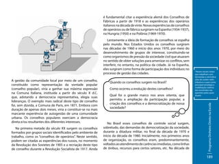 é fundamental citar a experiência alemã dos Conselhos de
Fábricas a partir de 1918 e as experiências dos operários
italianos na década de vinte. Novas experiências de conselhos
de operários ou de fábrica surgiriam na Espanha (1934-1937),
na Hungria (1950) e na Polônia (1969-1970).

A gestão da comunidade local por meio de um conselho,
constituído como representação da vontade popular
(conselho popular), viria a ganhar sua máxima expressão
na Comuna Italiana, instituída a partir do século X d.C.
que, adotando a democracia representativa, elegia suas
lideranças. O exemplo mais radical deste tipo de conselho
foi, sem dúvida, a Comuna de Paris, em 1871. Embora com
duração de apenas dois meses, viria a constituir-se na mais
marcante experiência de autogestão de uma comunidade
urbana. Os conselhos populares exerciam a democracia
direta e/ou resultantes dos diferentes interesses.
Na primeira metade do século XX surgem os conselhos
formados por grupos sociais identificados pelo ambiente de
trabalho, como os “conselhos de operários”. Neste sentido,
podem ser citadas as experiências dos russos, no momento
da Revolução dos Sovietes de 1905 e a recriação deste tipo
de conselho durante a Revolução Socialista de 1917. Ainda

Quando os conselhos surgem no Brasil?
Como ocorreu a evolução destes conselhos?
Qual foi o grande marco nos anos oitenta, que
permitiu a ampliação da participação popular, a
criação dos conselhos e a democratização de nossa
sociedade?

No Brasil esses conselhos de controle social surgem,
sobretudo, das demandas de democratização da sociedade,
durante a ditadura militar, no final da década de 1970 e
início da década de 1980. Inicialmente, nos primeiros anos
de organização, os conselhos eram, predominantemente,
voltados ao atendimento de carências imediatas, como linhas
de ônibus, recursos para certos setores, etc. Na década de

*Atores sociais: todos
que trabalham com
demandas e reivindicações de caráter redistributivo e usam como
principal estratégia a
mobilização coletiva
dos envolvidos nas
questões pelas quais
atuam.

Programa Dinheiro Direto na Escola

Lentamente a ideia de formação de conselhos se espalha
pelo mundo. Nos Estados Unidos os conselhos surgiram
nas décadas de 1960 e início dos anos 1970, por meio do
desenvolvimento de grupos de interesse, constituindo-se
como organismos de pressão da sociedade civil que atuaram
no sentido de obter soluções para amenizar os conflitos, sem
interferir, no entanto, na política da cidade. Já na Espanha,
eles surgiram como forma de participação dos indivíduos no
processo de gestão das cidades.

189

 