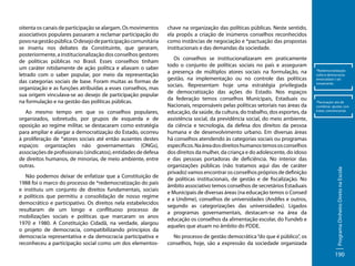 Ao mesmo tempo em que os conselhos populares,
organizados, sobretudo, por grupos de esquerda e de
oposição ao regime militar, se destacaram como estratégia
para ampliar e alargar a democratização do Estado, ocorreu
à proliferação de *atores sociais até então ausentes destes
espaços: organizações não governamentais (ONGs),
associações de profissionais (sindicatos), entidades de defesa
de direitos humanos, de minorias, de meio ambiente, entre
outras.
Não podemos deixar de enfatizar que a Constituição de
1988 foi o marco do processo de *redemocratização do país
e instituiu um conjunto de direitos fundamentais, sociais
e políticos que permitiu a consolidação de nosso regime
democrático e participativo. Os direitos nela estabelecidos
resultaram de um longo e conflituoso processo de
mobilizações sociais e políticas que marcaram os anos
1970 e 1980. A Constituição Cidadã, na verdade, alargou
o projeto de democracia, compatibilizando princípios da
democracia representativa e da democracia participativa e
reconheceu a participação social como um dos elementos-

chave na organização das políticas públicas. Neste sentido,
ela propôs a criação de inúmeros conselhos reconhecidos
como instâncias de negociação e *pactuação das propostas
institucionais e das demandas da sociedade.
Os conselhos se institucionalizaram em praticamente
todo o conjunto de políticas sociais no país e asseguram
a presença de múltiplos atores sociais na formulação, na
gestão, na implementação ou no controle das políticas
sociais. Representam hoje uma estratégia privilegiada
de democratização das ações do Estado. Nos espaços
da federação temos conselhos Municipais, Estaduais ou
Nacionais, responsáveis pelas políticas setoriais nas áreas da
educação, da saúde, da cultura, do trabalho, dos esportes, da
assistência social, da previdência social, do meio ambiente,
da ciência e tecnologia, da defesa dos direitos da pessoa
humana e de desenvolvimento urbano. Em diversas áreas
há conselhos atendendo às categorias sociais ou programas
específicos. Na área dos direitos humanos temos os conselhos
dos direitos da mulher, da criança e do adolescente, do idoso
e das pessoas portadoras de deficiência. No interior das
organizações públicas (não tratamos aqui das de caráter
privado) vamos encontrar os conselhos próprios de definição
de políticas institucionais, de gestão e de fiscalização. No
âmbito associativo temos conselhos de secretários Estaduais
e Municipais de diversas áreas (na educação temos o Consed
e a Undime), conselhos de universidades (Andifes e outros,
segundo as categorizações das universidades). Ligados
a programas governamentais, destacam-se na área da
educação os conselhos da alimentação escolar, do Fundeb e
aqueles que atuam no âmbito do PDDE.
No processo de gestão democrática “do que é público”, os
conselhos, hoje, são a expressão da sociedade organizada

*Redemocratização:
volta à democracia;
emocratizar (-se)
novamente.

*Pactuação: ato de
combinar, ajustar, contratar, convencionar.

Programa Dinheiro Direto na Escola

oitenta os canais de participação se alargam. Os movimentos
associativos populares passaram a reclamar participação do
povo na gestão pública. O desejo de participação comunitária
se inseriu nos debates da Constituinte, que geraram,
posteriormente, a institucionalização dos conselhos gestores
de políticas públicas no Brasil. Esses conselhos tinham
um caráter nitidamente de ação política e aliavam o saber
letrado com o saber popular, por meio da representação
das categorias sociais de base. Foram muitas as formas de
organização e as funções atribuídas a esses conselhos, mas
sua origem vinculava-se ao desejo de participação popular
na formulação e na gestão das políticas públicas.

190

 