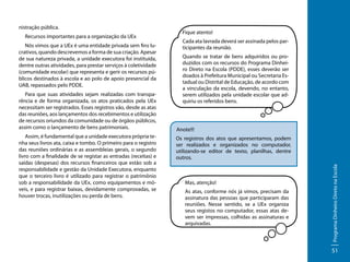 Recursos importantes para a organização da UEx
Nós vimos que a UEx é uma entidade privada sem fins lucrativos, quando descrevemos a forma de sua criação. Apesar
de sua natureza privada, a unidade executora foi instituída,
dentre outras atividades, para prestar serviços à coletividade
(comunidade escolar) que representa e gerir os recursos públicos destinados à escola e ao polo de apoio presencial da
UAB, repassados pelo PDDE.
Para que suas atividades sejam realizadas com transparência e de forma organizada, os atos praticados pela UEx
necessitam ser registrados. Esses registros vão, desde as atas
das reuniões, aos lançamentos dos recebimentos e utilização
de recursos oriundos da comunidade ou de órgãos públicos,
assim como o lançamento de bens patrimoniais.
Assim, é fundamental que a unidade executora própria tenha seus livros ata, caixa e tombo. O primeiro para o registro
das reuniões ordinárias e as assembleias gerais, o segundo
livro com a finalidade de se registar as entradas (receitas) e
saídas (despesas) dos recursos financeiros que estão sob a
responsabilidade e gestão da Unidade Executora, enquanto
que o terceiro livro é utilizado para registrar o patrimônio
sob a responsabilidade da UEx, como equipamentos e móveis, e para registrar baixas, devidamente comprovadas, se
houver trocas, inutilizações ou perda de bens.

Fique atento!
Cada ata lavrada deverá ser assinada pelos participantes da reunião.
Quando se tratar de bens adquiridos ou produzidos com os recursos do Programa Dinheiro Direto na Escola (PDDE), esses deverão ser
doados à Prefeitura Municipal ou Secretaria Estadual ou Distrital de Educação, de acordo com
a vinculação da escola, devendo, no entanto,
serem utilizados pela unidade escolar que adquiriu os referidos bens.

Anote!!!
Os registros dos atos que apresentamos, podem
ser realizados e organizados no computador,
utilizando-se editor de texto, planilhas, dentre
outros.

Mas, atenção!
As atas, conforme nós já vimos, precisam da
assinatura das pessoas que participaram das
reuniões. Nesse sentido, se a UEx organiza
seus registos no computador, essas atas devem ser impressas, colhidas as assinaturas e
arquivadas.

Programa Dinheiro Direto na Escola

nistração pública.

51

 