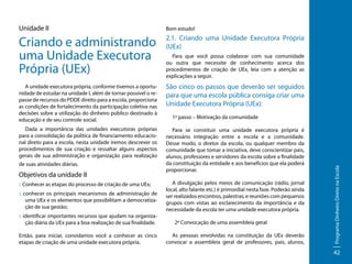 Unidade II

Bom estudo!

Criando e administrando
uma Unidade Executora
Própria (UEx)

2.1. Criando uma Unidade Executora Própria
(UEx)
Para que você possa colaborar com sua comunidade
ou outra que necessite de conhecimento acerca dos
procedimentos de criação de UEx, leia com a atenção as
explicações a seguir.

A unidade executora própria, conforme tivemos a oportunidade de estudar na unidade I, além de tornar possível o repasse de recursos do PDDE direito para a escola, proporciona
as condições de fortalecimento da participação coletiva nas
decisões sobre a utilização do dinheiro público destinado à
educação e de seu controle social.

São cinco os passos que deverão ser seguidos
para que uma escola pública consiga criar uma
Unidade Executora Própria (UEx):

Dada a importância das unidades executoras próprias
para a consolidação da política de financiamento educacional direto para a escola, nesta unidade iremos descrever os
procedimentos de sua criação e ressaltar alguns aspectos
gerais de sua administração e organização para realização

Para se constituir uma unidade executora própria é
necessário integração entre a escola e a comunidade.
Desse modo, o diretor da escola, ou qualquer membro da
comunidade que tomar a iniciativa, deve conscientizar pais,
alunos, professores e servidores da escola sobre a finalidade
da constituição da entidade e aos benefícios que ela poderá
proporcionar.

Objetivos da unidade II
:: Conhecer as etapas do processo de criação de uma UEx;
:: conhecer os principais mecanismos de administração de
uma UEx e os elementos que possibilitam a democratização de sua gestão;
:: identificar importantes recursos que ajudam na organização diária da UEx para a boa realização de sua finalidade.
Então, para iniciar, convidamos você a conhecer as cinco
etapas de criação de uma unidade executora própria.

A divulgação pelos meios de comunicação (rádio, jornal
local, alto falante etc.) é primordial nesta fase. Poderão ainda
ser realizados encontros, palestras, e reuniões com pequenos
grupos com vistas ao esclarecimento da importância e da
necessidade da escola ter uma unidade executora própria.
2º Convocação de uma assembleia geral
As pessoas envolvidas na constituição da UEx deverão
convocar a assembleia geral de professores, pais, alunos,

Programa Dinheiro Direto na Escola

de suas atividades diárias.

1º passo – Motivação da comunidade

42

 