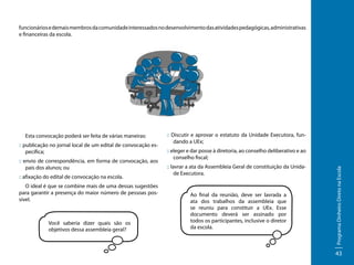 funcionários e demais membros da comunidade interessados no desenvolvimento das atividades pedagógicas, administrativas
e financeiras da escola.

:: publicação no jornal local de um edital de convocação específica;
:: envio de correspondência, em forma de convocação, aos
pais dos alunos; ou
:: afixação do edital de convocação na escola.
O ideal é que se combine mais de uma dessas sugestões
para garantir a presença do maior número de pessoas possível.

Você saberia dizer quais são os
objetivos dessa assembleia geral?

:: Discutir e aprovar o estatuto da Unidade Executora, fundando a UEx;
:: eleger e dar posse à diretoria, ao conselho deliberativo e ao
conselho fiscal;
:: lavrar a ata da Assembleia Geral de constituição da Unidade Executora.

Ao final da reunião, deve ser lavrada a
ata dos trabalhos da assembleia que
se reuniu para constituir a UEx. Esse
documento deverá ser assinado por
todos os participantes, inclusive o diretor
da escola.

Programa Dinheiro Direto na Escola

Esta convocação poderá ser feita de várias maneiras:

43

 