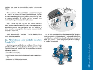 queiram, suas UEx e, no momento do cadastro, informem ao
FNDE.
Uma vez criada a UEx as atividades não se encerram por
aí. É preciso ter clareza de que ela precisa ser bem cuidada
e organizada para realizar bem os seus objetivos de receber
os recursos, utilizá-los da melhor maneira possível, com
eficiência, transparência e participação social.
Nesse sentido, no item seguinte nós iremos conversar
sobre alguns aspectos da administração da UEx e destacar
aqueles pontos de sua organização que nos ajudarão a
torná-la efetiva na autogestão dos recursos educacionais da
escola que representa.

2.2. Administrando uma Unidade Executora
Própria (UEx)
Nós já vimos que a UEx é uma entidade civil de direito
privado, sem fins lucrativos. Ela é constituída por pessoas da
comunidade escolar, interessadas em promover na escola ou
polo a que pertença:
:: o bom funcionamento;
:: a participação ativa e sistemática para fortalecer a autogestão;
:: a melhoria da qualidade do ensino.

Por ser uma entidade constituída pela associação de pessoas da comunidade escolar e para que a sua atuação seja efetiva
e participativa, a unidade executora deve ser organizada de tal
modo que permita e estimule o processo de democratização
na tomada das decisões.
Programa Dinheiro Direto na Escola

Antes, porém, realize a atividade 7 a fim de pôr em prática
o que aprendeu até aqui.

47

 